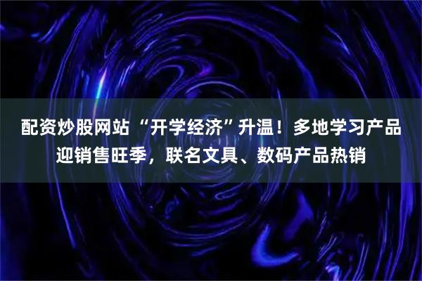 配资炒股网站 “开学经济”升温！多地学习产品迎销售旺季，联名文具、数码产品热销