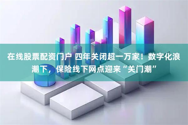在线股票配资门户 四年关闭超一万家！数字化浪潮下，保险线下网点迎来“关门潮”