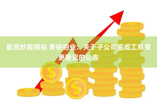 配资炒股网站 贵研铂业：关于子公司完成工商变更登记的公告