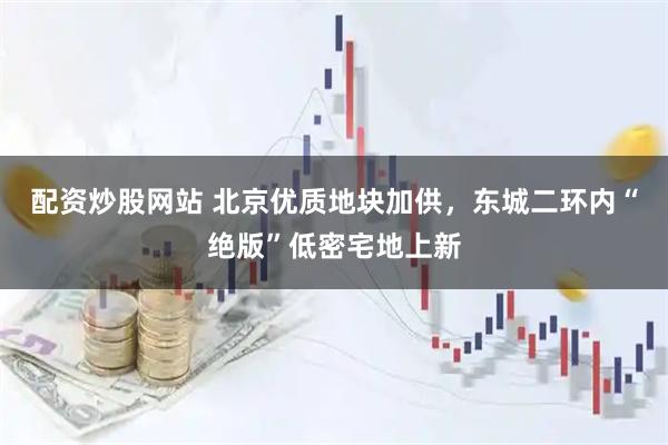 配资炒股网站 北京优质地块加供，东城二环内“绝版”低密宅地上新