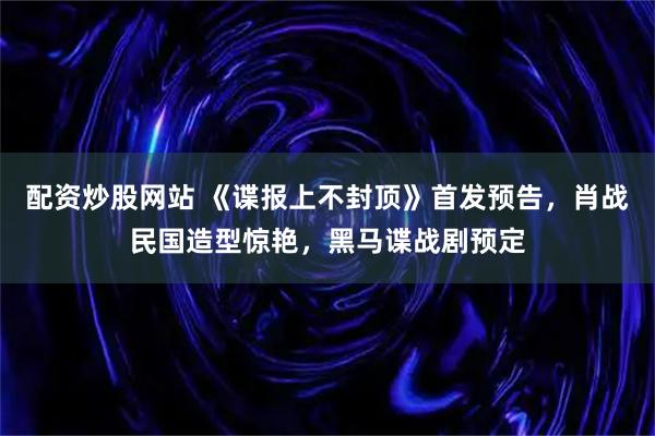 配资炒股网站 《谍报上不封顶》首发预告,肖战民国造型惊艳,黑马谍战剧预定