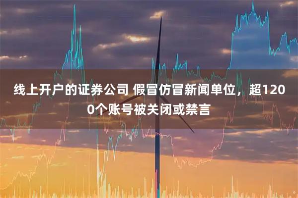 线上开户的证券公司 假冒仿冒新闻单位，超1200个账号被关闭或禁言
