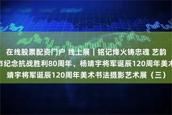 在线股票配资门户 线上展｜铭记烽火铸忠魂 艺韵传薪颂英雄——驻马店市纪念抗战胜利80周年、杨靖宇将军诞辰120周年美术书法摄影艺术展（三）