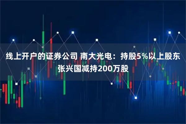 线上开户的证券公司 南大光电：持股5%以上股东张兴国减持200万股