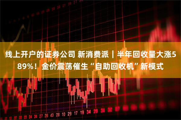 线上开户的证券公司 新消费派｜半年回收量大涨589%！金价震荡催生“自助回收机”新模式