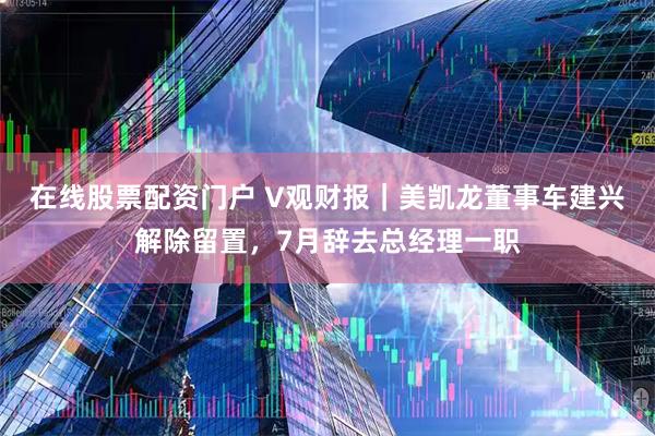 在线股票配资门户 V观财报|美凯龙董事车建兴解除留置,7月辞去总经理一职