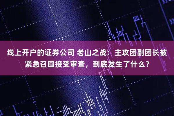 线上开户的证券公司 老山之战：主攻团副团长被紧急召回接受审查，到底发生了什么？