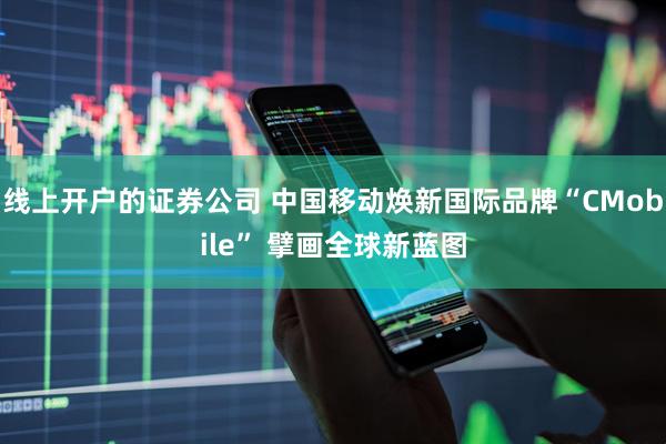 线上开户的证券公司 中国移动焕新国际品牌“CMobile” 擘画全球新蓝图