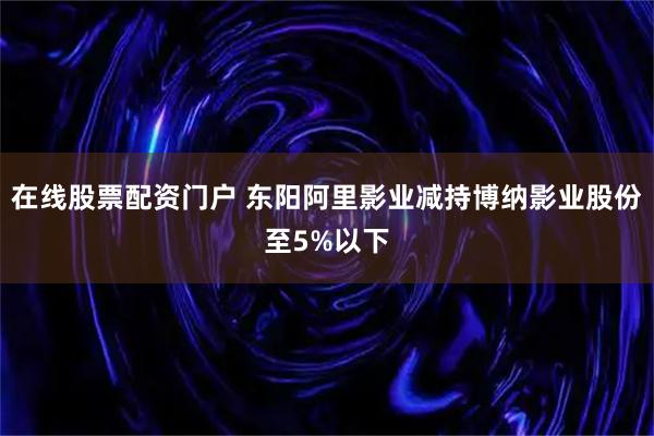 在线股票配资门户 东阳阿里影业减持博纳影业股份至5%以下
