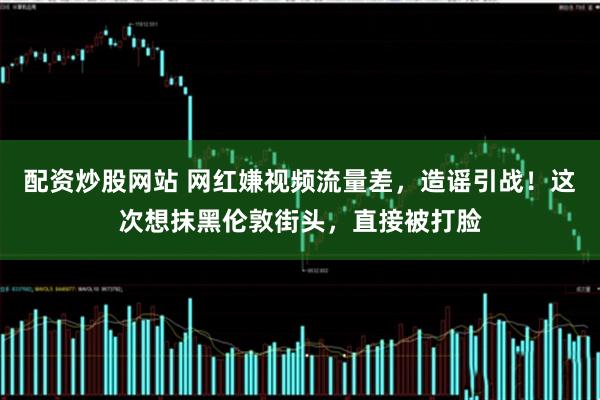 配资炒股网站 网红嫌视频流量差，造谣引战！这次想抹黑伦敦街头，直接被打脸