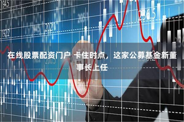 在线股票配资门户 卡住时点，这家公募基金新董事长上任