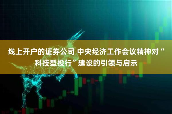 线上开户的证券公司 中央经济工作会议精神对“科技型投行”建设的引领与启示