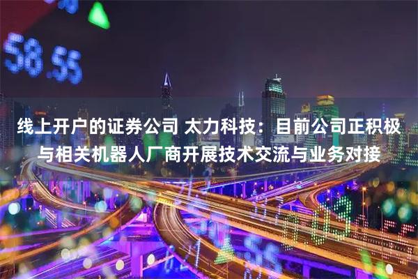 线上开户的证券公司 太力科技：目前公司正积极与相关机器人厂商开展技术交流与业务对接