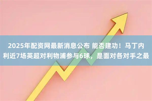 2025年配资网最新消息公布 能否建功！马丁内利近7场英超对利物浦参与6球，是面对各对手之最