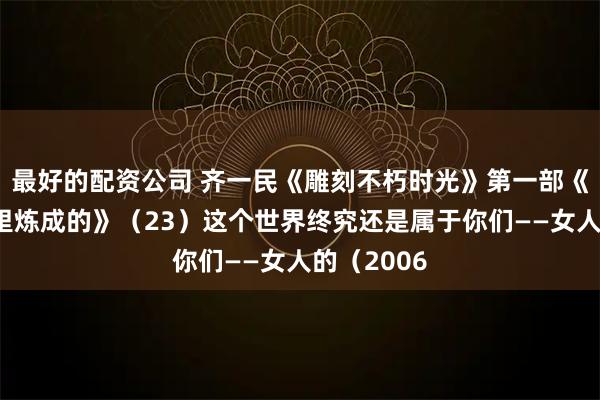 最好的配资公司 齐一民《雕刻不朽时光》第一部《钢铁是庙里炼成的》（23）这个世界终究还是属于你们——女人的（2006