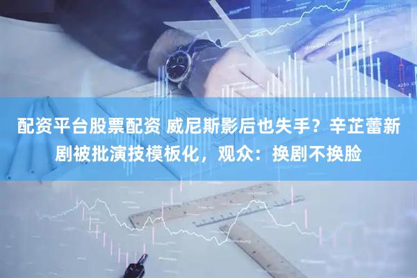 配资平台股票配资 威尼斯影后也失手?辛芷蕾新剧被批演技模板化,观众:换剧不换脸