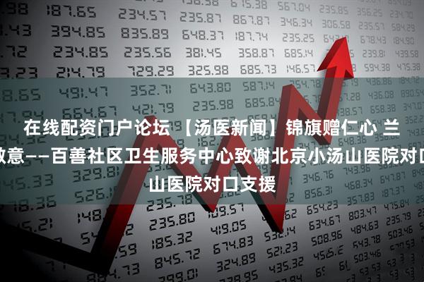 在线配资门户论坛 【汤医新闻】锦旗赠仁心 兰香寄敬意——百善社区卫生服务中心致谢北京小汤山医院对口支援