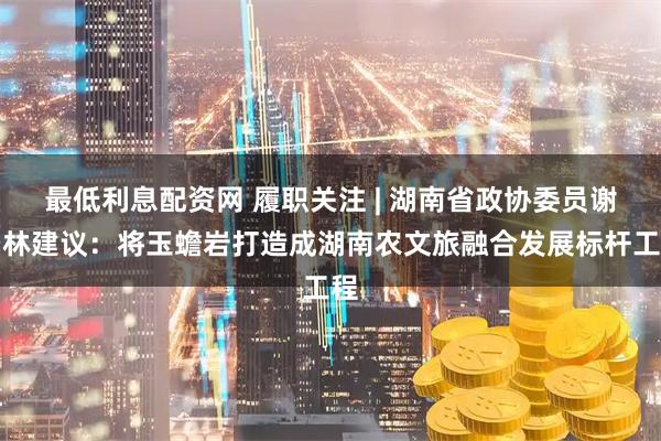 最低利息配资网 履职关注 | 湖南省政协委员谢景林建议：将玉蟾岩打造成湖南农文旅融合发展标杆工程