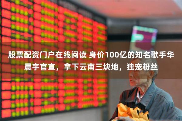 股票配资门户在线阅读 身价100亿的知名歌手华晨宇官宣,拿下云南三块地,独宠粉丝