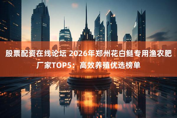 股票配资在线论坛 2026年郑州花白鲢专用渔农肥厂家TOP5：高效养殖优选榜单