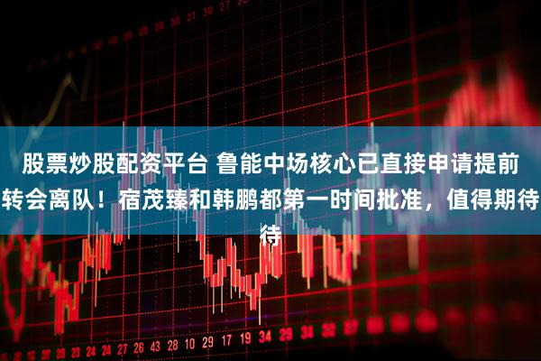 股票炒股配资平台 鲁能中场核心已直接申请提前转会离队！宿茂臻和韩鹏都第一时间批准，值得期待