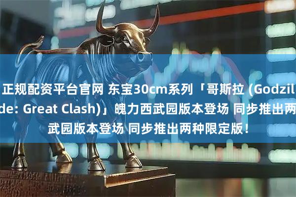 正规配资平台官网 东宝30cm系列「哥斯拉 (Godzilla The Ride: Great Clash)」魄力西武园版本登场 同步推出两种限定版！