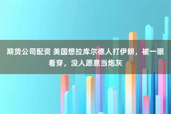 期货公司配资 美国想拉库尔德人打伊朗，被一眼看穿，没人愿意当炮灰