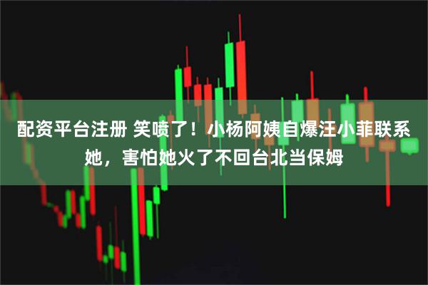 配资平台注册 笑喷了！小杨阿姨自爆汪小菲联系她，害怕她火了不回台北当保姆