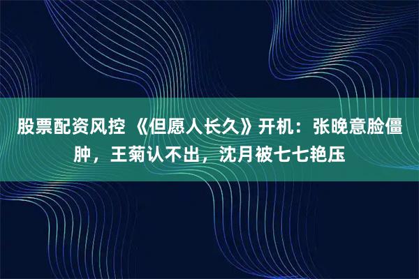 股票配资风控 《但愿人长久》开机：张晚意脸僵肿，王菊认不出，沈月被七七艳压