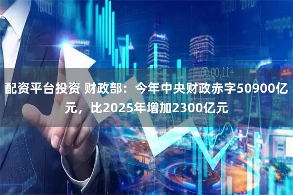 配资平台投资 财政部:今年中央财政赤字50900亿元,比2025年增加2300亿元