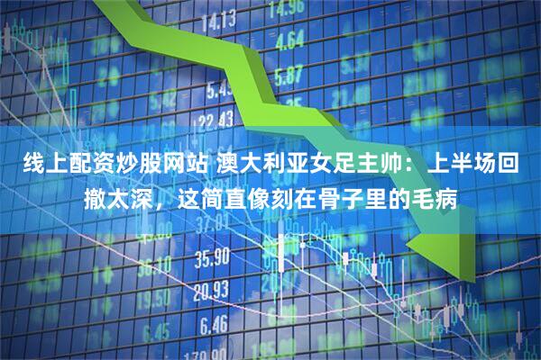 线上配资炒股网站 澳大利亚女足主帅：上半场回撤太深，这简直像刻在骨子里的毛病