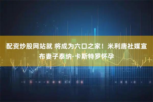 配资炒股网站就 将成为六口之家！米利唐社媒宣布妻子泰纳·卡斯特罗怀孕