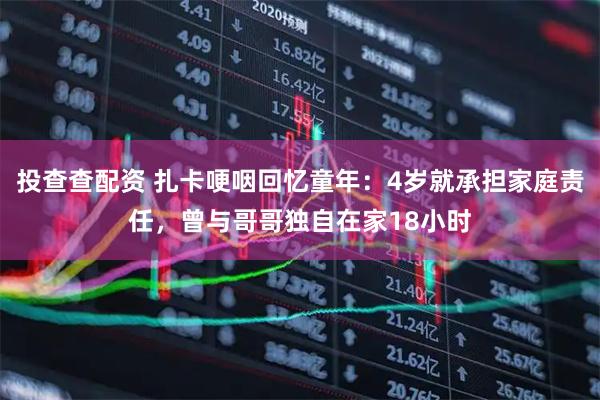 投查查配资 扎卡哽咽回忆童年：4岁就承担家庭责任，曾与哥哥独自在家18小时