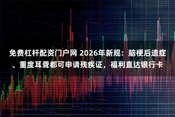 免费杠杆配资门户网 2026年新规：脑梗后遗症、重度耳聋都可申请残疾证，福利直达银行卡