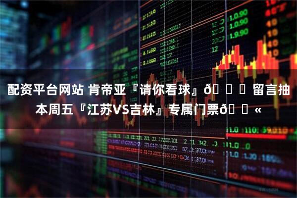 配资平台网站 肯帝亚『请你看球』😏留言抽本周五『江苏VS吉林』专属门票🎫