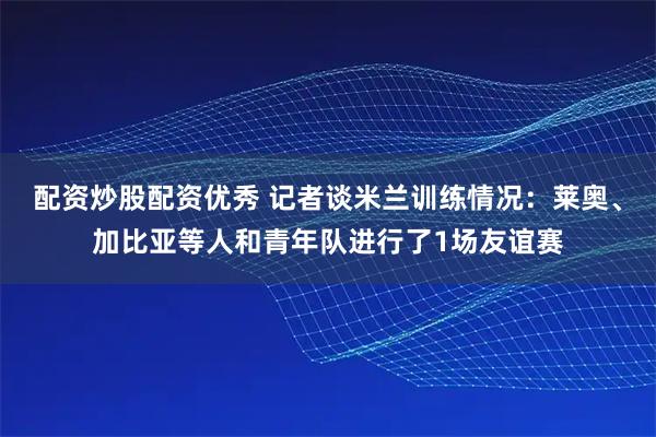 配资炒股配资优秀 记者谈米兰训练情况：莱奥、加比亚等人和青年队进行了1场友谊赛