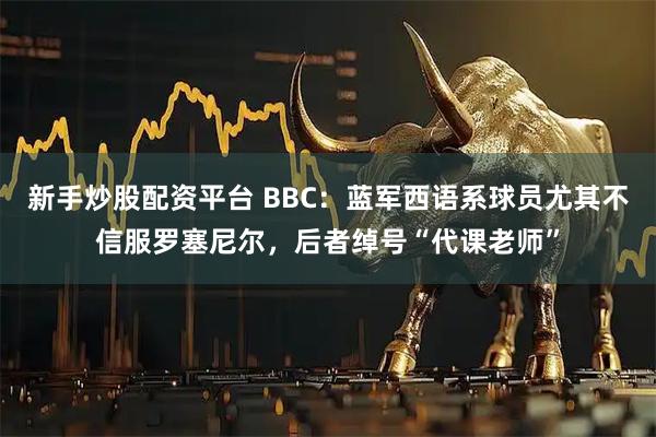 新手炒股配资平台 BBC：蓝军西语系球员尤其不信服罗塞尼尔，后者绰号“代课老师”