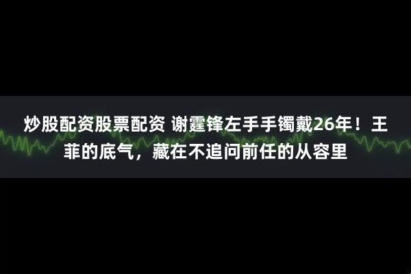 炒股配资股票配资 谢霆锋左手手镯戴26年！王菲的底气，藏在不追问前任的从容里
