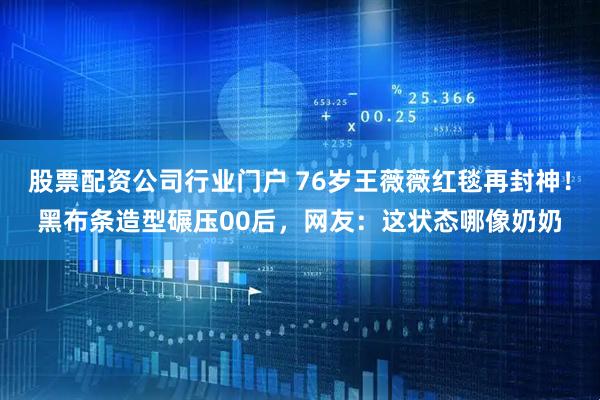 股票配资公司行业门户 76岁王薇薇红毯再封神！黑布条造型碾压00后，网友：这状态哪像奶奶