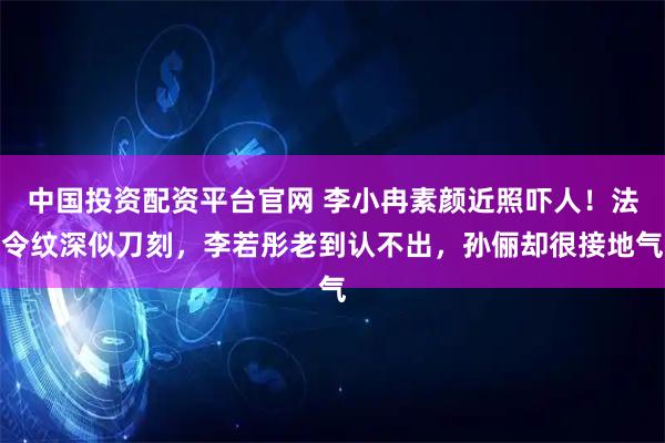 中国投资配资平台官网 李小冉素颜近照吓人！法令纹深似刀刻，李若彤老到认不出，孙俪却很接地气