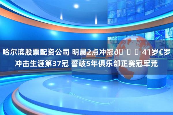 哈尔滨股票配资公司 明晨2点冲冠🏆41岁C罗冲击生涯第37冠 誓破5年俱乐部正赛冠军荒