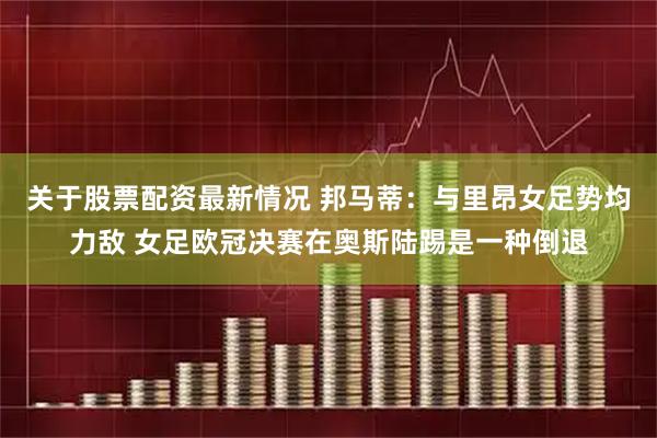 关于股票配资最新情况 邦马蒂：与里昂女足势均力敌 女足欧冠决赛在奥斯陆踢是一种倒退