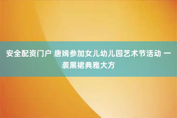 安全配资门户 唐嫣参加女儿幼儿园艺术节活动 一袭黑裙典雅大方