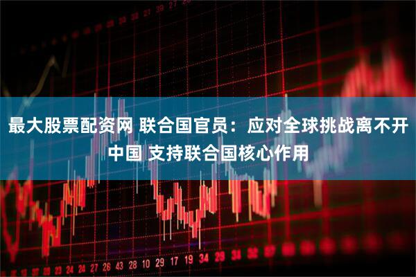 最大股票配资网 联合国官员：应对全球挑战离不开中国 支持联合国核心作用