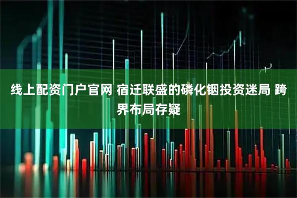 线上配资门户官网 宿迁联盛的磷化铟投资迷局 跨界布局存疑