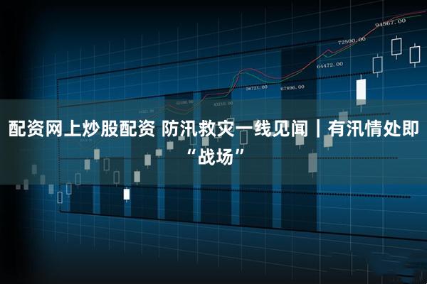 配资网上炒股配资 防汛救灾一线见闻｜有汛情处即“战场”