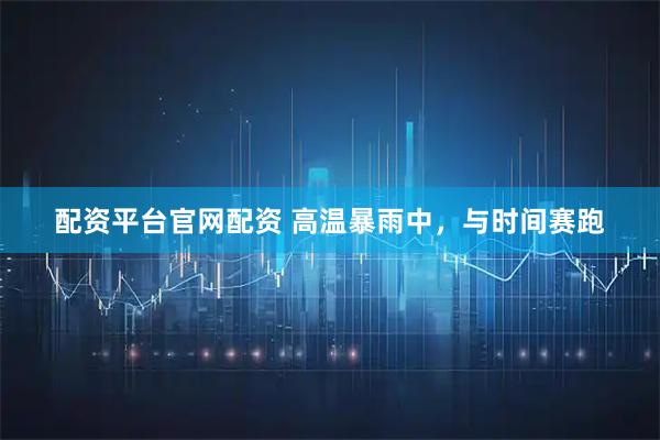 配资平台官网配资 高温暴雨中，与时间赛跑