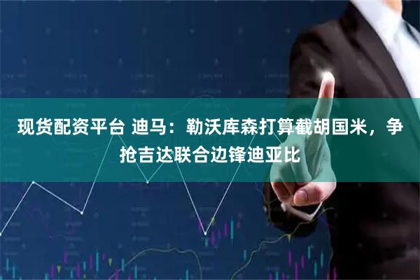 现货配资平台 迪马：勒沃库森打算截胡国米，争抢吉达联合边锋迪亚比