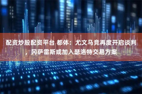 配资炒股配资平台 都体：尤文马竞再度开启谈判，冈萨雷斯或加入瑟洛特交易方案
