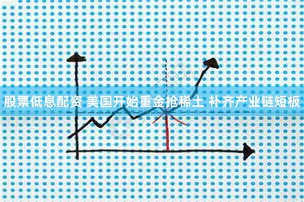 股票低息配资 美国开始重金抢稀土 补齐产业链短板